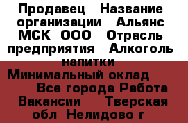 Продавец › Название организации ­ Альянс-МСК, ООО › Отрасль предприятия ­ Алкоголь, напитки › Минимальный оклад ­ 26 500 - Все города Работа » Вакансии   . Тверская обл.,Нелидово г.